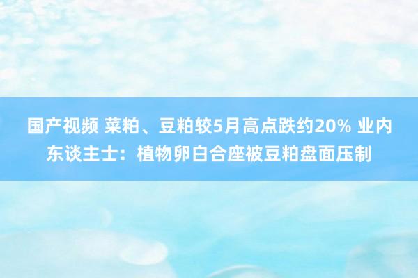 国产视频 菜粕、豆粕较5月高点跌约20% 业内东谈主士：植物卵白合座被豆粕盘面压制