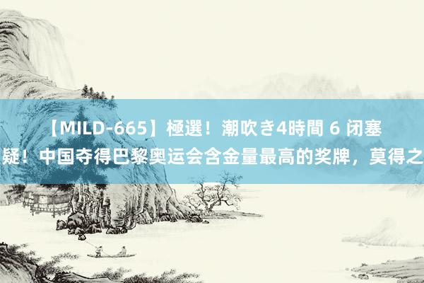 【MILD-665】極選！潮吹き4時間 6 闭塞质疑！中国夺得巴黎奥运会含金量最高的奖牌，莫得之一