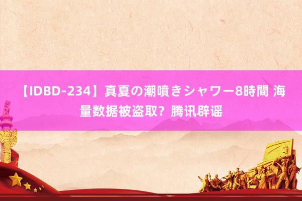 【IDBD-234】真夏の潮噴きシャワー8時間 海量数据被盗取？腾讯辟谣