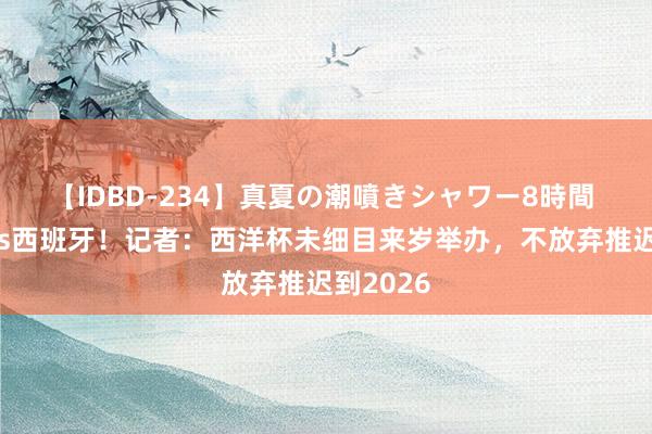 【IDBD-234】真夏の潮噴きシャワー8時間 阿根廷vs西班牙！记者：西洋杯未细目来岁举办，不放弃推迟到2026