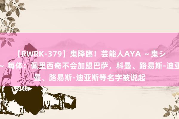 【RWRK-379】鬼降臨！芸能人AYA ～鬼シリーズ全制覇！～ 每体：佩里西奇不会加盟巴萨，科曼、路易斯-迪亚斯等名字被说起