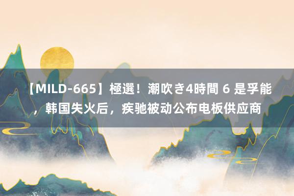 【MILD-665】極選！潮吹き4時間 6 是孚能，韩国失火后，疾驰被动公布电板供应商