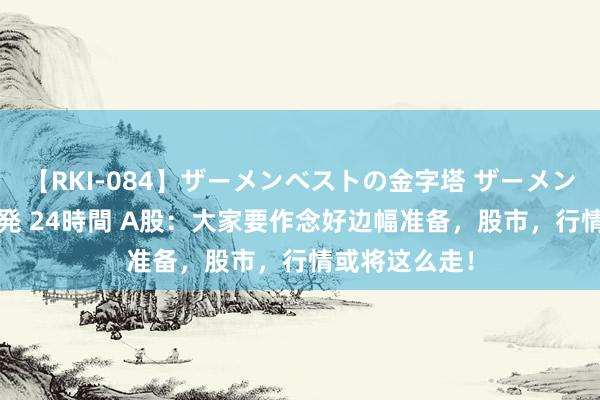 【RKI-084】ザーメンベストの金字塔 ザーメン大好き2000発 24時間 A股：大家要作念好边幅准备，股市，行情或将这么走！