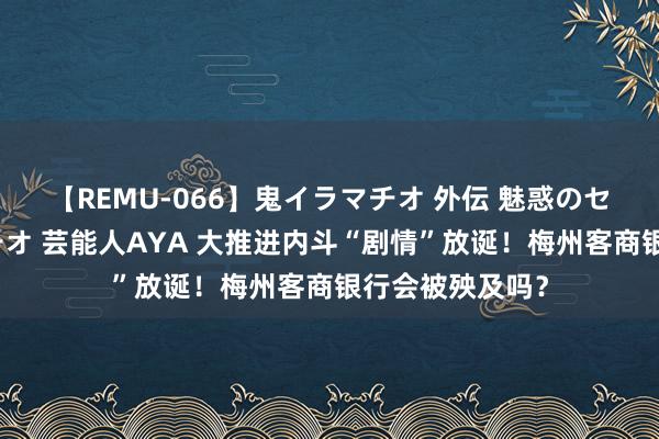 【REMU-066】鬼イラマチオ 外伝 魅惑のセクシーイラマチオ 芸能人AYA 大推进内斗“剧情”放诞！梅州客商银行会被殃及吗？