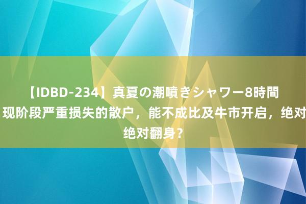 【IDBD-234】真夏の潮噴きシャワー8時間 A股：现阶段严重损失的散户，能不成比及牛市开启，绝对翻身？