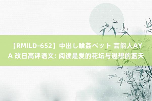 【RMILD-652】中出し輪姦ペット 芸能人AYA 改日高评语文: 阅读是爱的花坛与遐想的蓝天