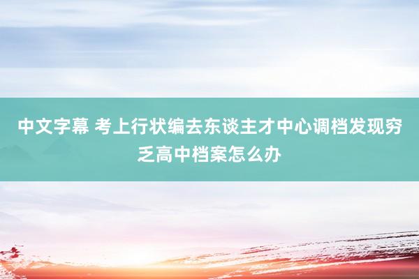 中文字幕 考上行状编去东谈主才中心调档发现穷乏高中档案怎么办