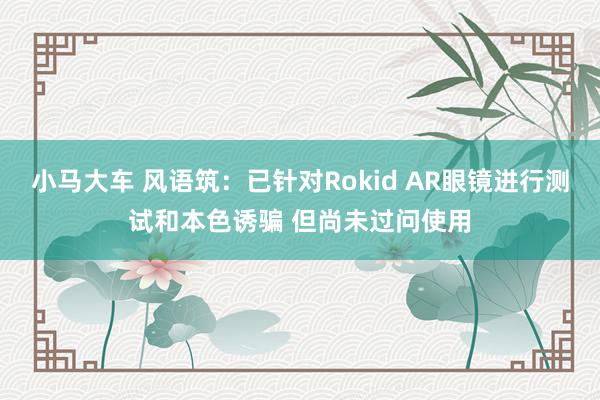 小马大车 风语筑：已针对Rokid AR眼镜进行测试和本色诱骗 但尚未过问使用