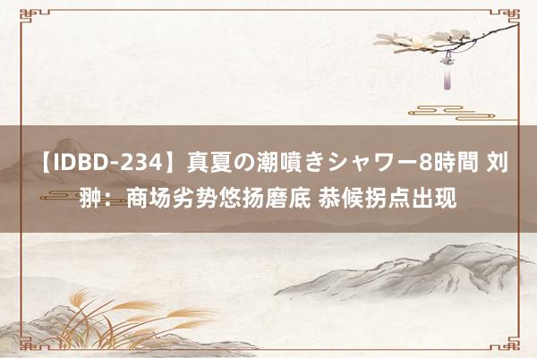 【IDBD-234】真夏の潮噴きシャワー8時間 刘翀：商场劣势悠扬磨底 恭候拐点出现