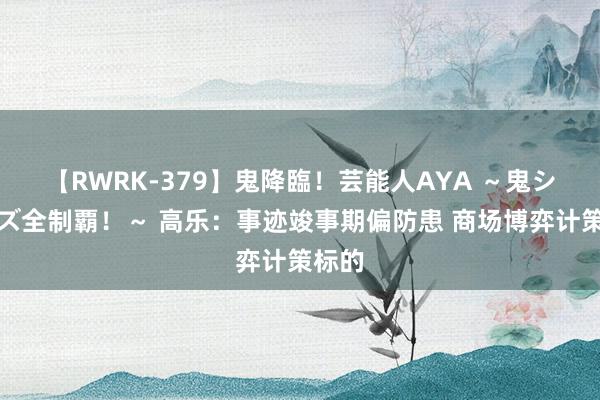 【RWRK-379】鬼降臨！芸能人AYA ～鬼シリーズ全制覇！～ 高乐：事迹竣事期偏防患 商场博弈计策标的