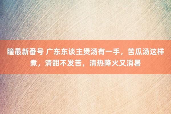 瞳最新番号 广东东谈主煲汤有一手，苦瓜汤这样煮，清甜不发苦，清热降火又消暑