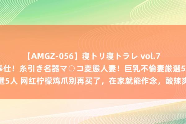 【AMGZ-056】寝トリ寝トラレ vol.7 巨乳むっちむちパイズリ奉仕！糸引き名器マ○コ変態人妻！巨乳不倫妻厳選5人 网红柠檬鸡爪别再买了，在家就能作念，酸辣爽口，厚味到停不下来