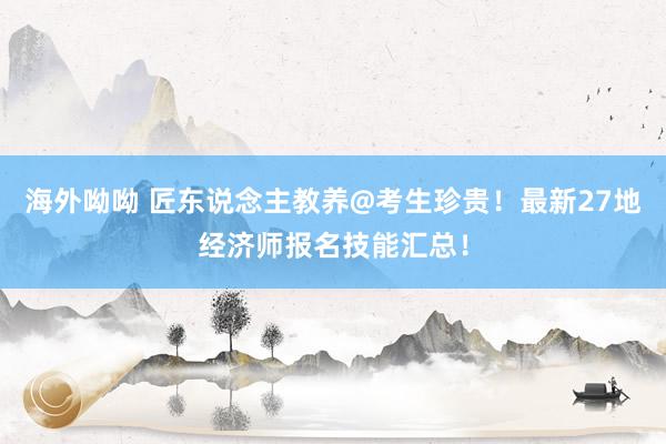 海外呦呦 匠东说念主教养@考生珍贵！最新27地经济师报名技能汇总！