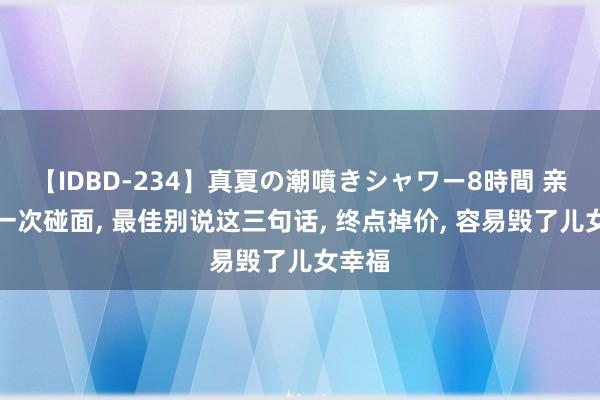 【IDBD-234】真夏の潮噴きシャワー8時間 亲家第一次碰面， 最佳别说这三句话， 终点掉价， 容易毁了儿女幸福