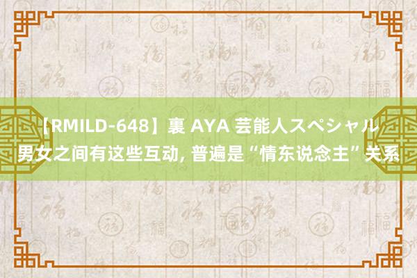 【RMILD-648】裏 AYA 芸能人スペシャル 男女之间有这些互动， 普遍是“情东说念主”关系