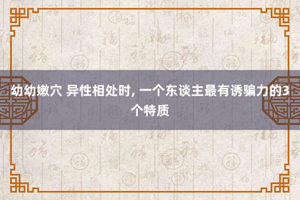 幼幼嫩穴 异性相处时， 一个东谈主最有诱骗力的3个特质