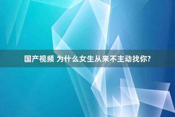 国产视频 为什么女生从来不主动找你?