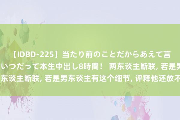 【IDBD-225】当たり前のことだからあえて言わなかったけど…IPはいつだって本生中出し8時間！ 两东谈主断联， 若是男东谈主有这个细节， 评释他还放不下你