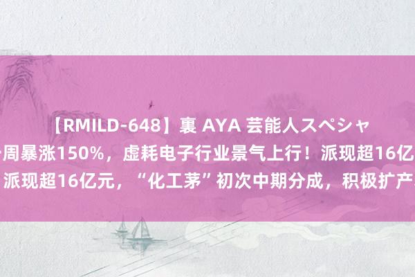 【RMILD-648】裏 AYA 芸能人スペシャル A股“最靓的仔”，一周暴涨150%，虚耗电子行业景气上行！派现超16亿元，“化工茅”初次中期分成，积极扩产获机构锐利看多