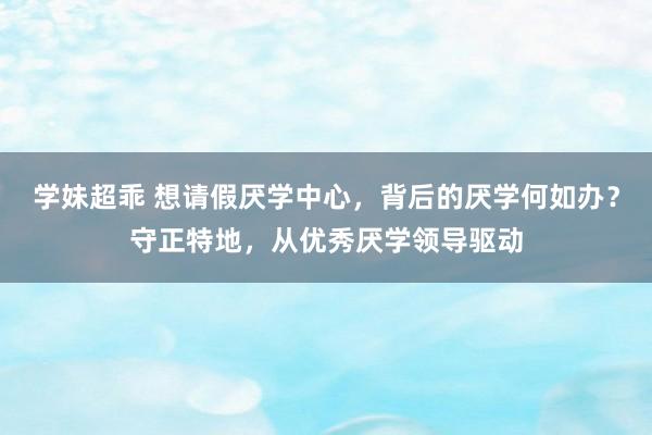 学妹超乖 想请假厌学中心，背后的厌学何如办？守正特地，从优秀厌学领导驱动