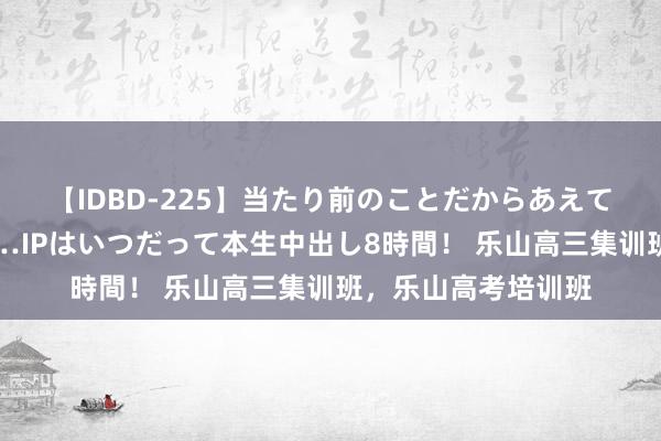 【IDBD-225】当たり前のことだからあえて言わなかったけど…IPはいつだって本生中出し8時間！ 乐山高三集训班，乐山高考培训班