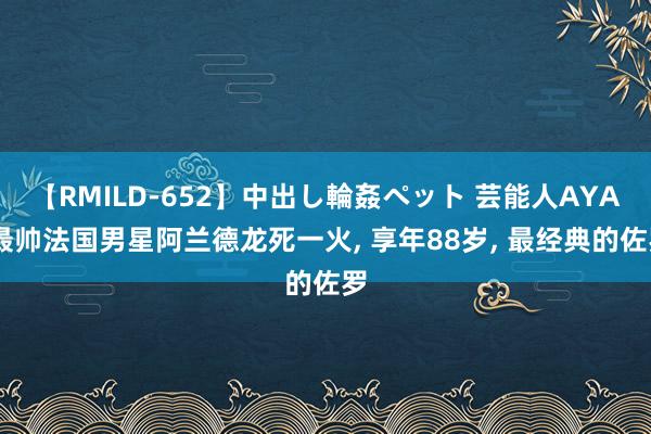 【RMILD-652】中出し輪姦ペット 芸能人AYA 最帅法国男星阿兰德龙死一火， 享年88岁， 最经典的佐罗