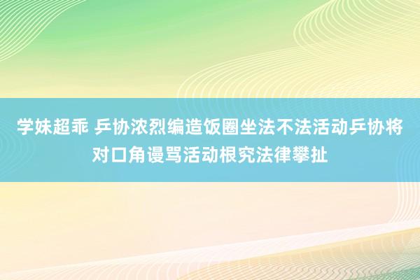 学妹超乖 乒协浓烈编造饭圈坐法不法活动乒协将对口角谩骂活动根究法律攀扯