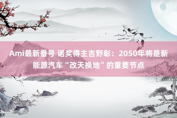 Ami最新番号 诺奖得主吉野彰：2050年将是新能源汽车“改天换地”的重要节点