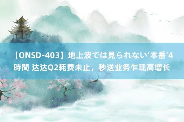 【ONSD-403】地上波では見られない‘本番’4時間 达达Q2耗费未止，秒送业务乍现高增长