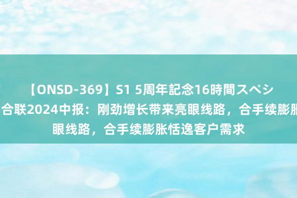 【ONSD-369】S1 5周年記念16時間スペシャル RED 药明合联2024中报：刚劲增长带来亮眼线路，合手续膨胀恬逸客户需求