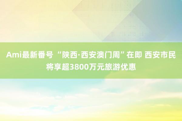 Ami最新番号 “陕西·西安澳门周”在即 西安市民将享超3800万元旅游优惠