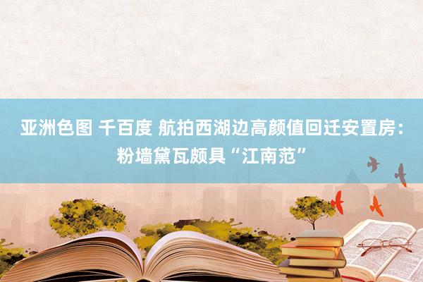 亚洲色图 千百度 航拍西湖边高颜值回迁安置房：粉墙黛瓦颇具“江南范”