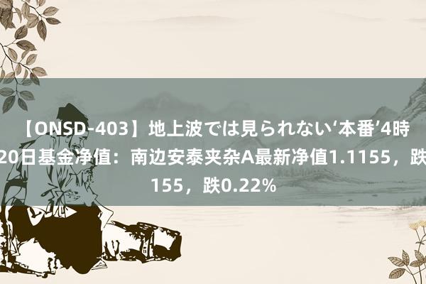 【ONSD-403】地上波では見られない‘本番’4時間 8月20日基金净值：南边安泰夹杂A最新净值1.1155，跌0.22%