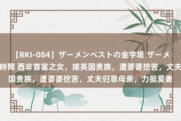 【RKI-084】ザーメンベストの金字塔 ザーメン大好き2000発 24時間 西非首富之女，嫁英国贵族，遭婆婆挖苦，丈夫归罪母亲，力挺爱妻