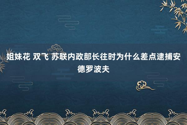 姐妹花 双飞 苏联内政部长往时为什么差点逮捕安德罗波夫