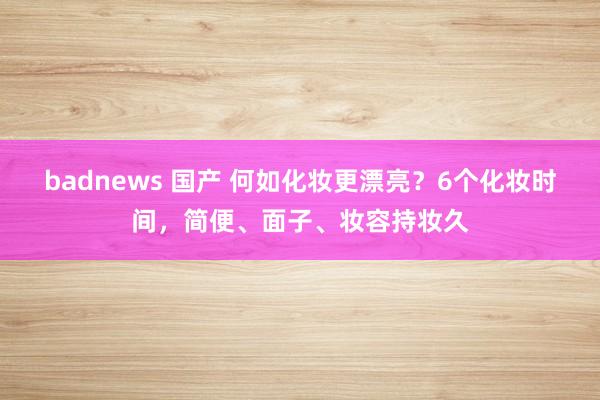 badnews 国产 何如化妆更漂亮？6个化妆时间，简便、面子、妆容持妆久