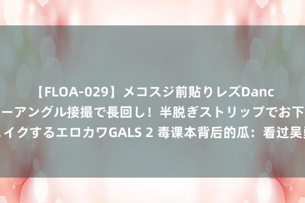 【FLOA-029】メコスジ前貼りレズDance オマ○コ喰い込みをローアングル接撮で長回し！半脱ぎストリップでお下劣にケツをシェイクするエロカワGALS 2 毒课本背后的瓜：看过吴勇憨厚履历后，我总算明显他为若何此假想