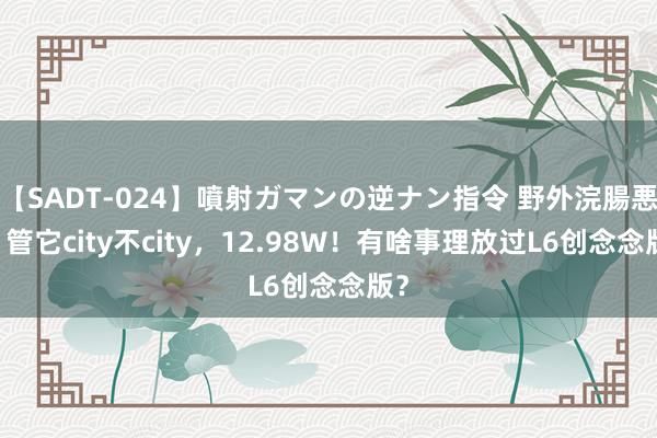 【SADT-024】噴射ガマンの逆ナン指令 野外浣腸悪戯 管它city不city，12.98W！有啥事理放过L6创念念版？