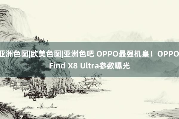 亚洲色图|欧美色图|亚洲色吧 OPPO最强机皇！OPPO Find X8 Ultra参数曝光