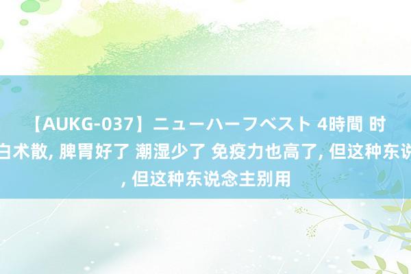 【AUKG-037】ニューハーフベスト 4時間 时时用参苓白术散， 脾胃好了 潮湿少了 免疫力也高了， 但这种东说念主别用