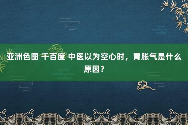 亚洲色图 千百度 中医以为空心时，胃胀气是什么原因？