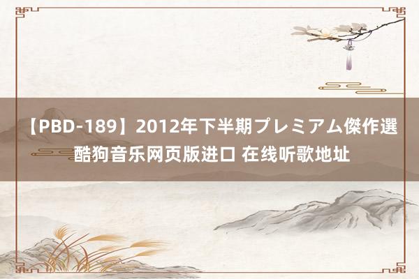 【PBD-189】2012年下半期プレミアム傑作選 酷狗音乐网页版进口 在线听歌地址