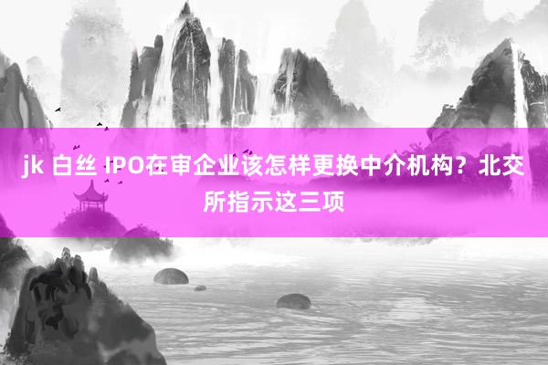 jk 白丝 IPO在审企业该怎样更换中介机构？北交所指示这三项