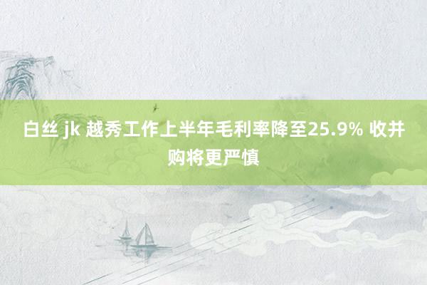 白丝 jk 越秀工作上半年毛利率降至25.9% 收并购将更严慎