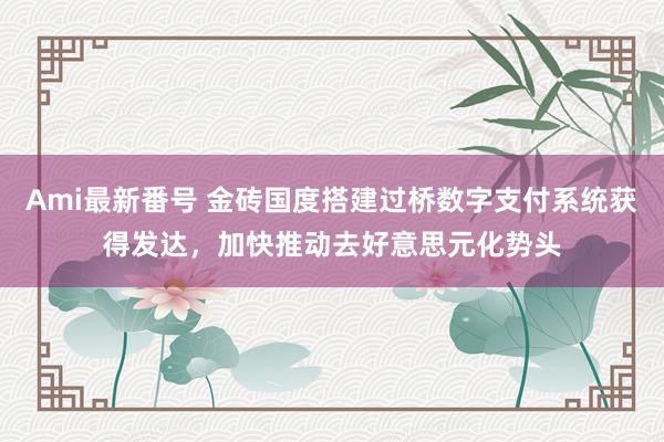 Ami最新番号 金砖国度搭建过桥数字支付系统获得发达，加快推动去好意思元化势头