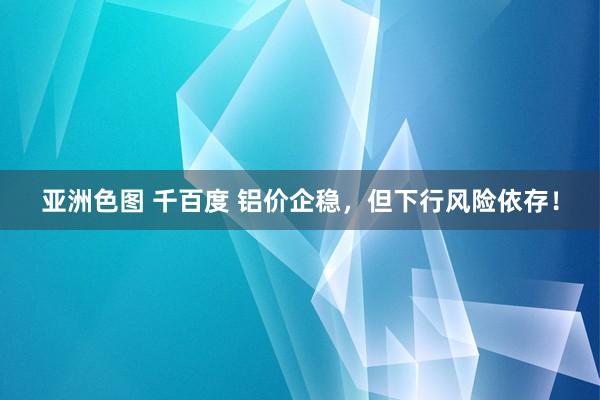 亚洲色图 千百度 铝价企稳，但下行风险依存！