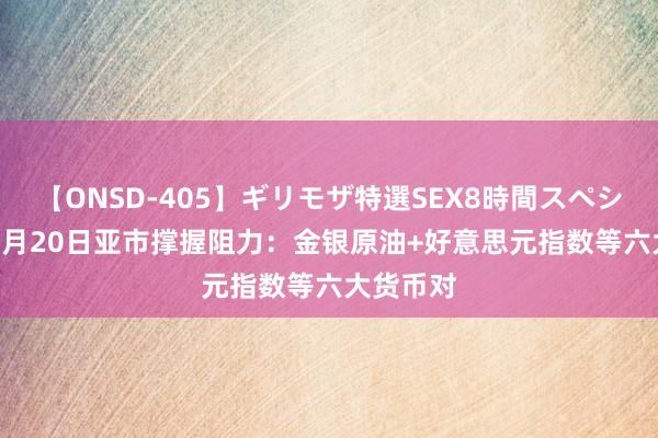 【ONSD-405】ギリモザ特選SEX8時間スペシャル 4 8月20日亚市撑握阻力：金银原油+好意思元指数等六大货币对