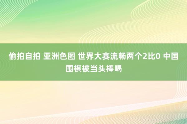 偷拍自拍 亚洲色图 世界大赛流畅两个2比0 中国围棋被当头棒喝