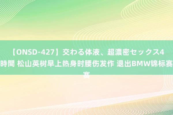 【ONSD-427】交わる体液、超濃密セックス4時間 松山英树早上热身时腰伤发作 退出BMW锦标赛