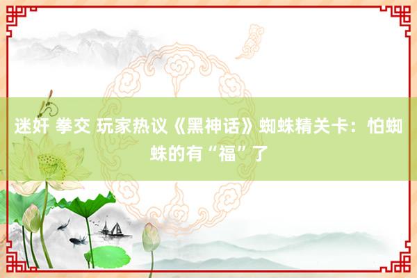 迷奸 拳交 玩家热议《黑神话》蜘蛛精关卡：怕蜘蛛的有“福”了